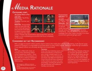 Media raTionale
                                 ouTdoors ConT.
                                   ads sHown prior To fea-                                                      TransporTaTion
                                   Ture films                                                                   Selection: Top
                                   Selections: Top 2 Dy-                                                       10 Cities
                                   namic Cities                                                                 Timeline: Febru-
                                   Timeline: Summer and                                                         ary - March
                                   Holidays                                                                     Rationale: Our
                                   Rationale: Young adults                                                      bus ads focus
                                   make up more than half                                                       on specific
                                   of the movie-going audi-                                                     routes that pass
                                   ence and are more likely                                                     through areas with high population densities
                                   to attend movies at least                                                    of Dynamics. The ads reinforce the early brand
                                   once a month than older                                                      messages from other media channels in an urban
                                   adults.30 Theater ads placed before appropriate films reach the              environment, generating high recall.31
                                   target in a non-multitasking environment with focus completely
                                   on the screen.

                                 Considered BuT noT reCommended
                                   With a budget of only $17 million and the need to balance the media plan to fit the multi-tasking, multi-channel usage
                                   patterns of Dynamics, it is impossible to purchase space on every media channel. Below are media that we considered
                                   in our research efforts, but ultimately decided not to recommend:
Media Strategy and Integration




                                   radio                                            Television                               BillBoards
                                   The radio is filled with clutter, at-            Given the short attention spans and      Given the busy lifestyles of Dynam-
                                   tracting many advertising dollars                technical proficiency of Dynamics,       ics and their geographic distribu-
                                   to this inexpensive medium. Given                your money is better spent on me-        tion, billboards are easily ignored
                                   the limitations of the broadcast, it is          dia that offers a more immersive, ac-    and are not highly targeted. We
                                   also difficult to create an interactive          tive (more cost effecive) experience.    chose to use mall, movie theater
                                   experience, reducing the media’s                 Coca-Cola will still have a presence     and street art as more targeted, im-
                                   effectiveness.                                   in this medium as a part of its over-    mersive, interactive approaches to
                                                                                    all strategy, including the American     reach Dynamics.
                                      30 aCCording To a 2005 movie aTTendanCe       Idol sponsorship and traditional
                                      sTudy By mpa worldwide markeT researCH and
                                      analysis                                      Holiday commercials.
                                      31 Clear CHannel ouTdoor, HTTp://ClearCHan-
26                                    nelouTdoor.Com/produCTs/Bus_TransiT.HTm
 