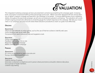E valuaTion
The integrated marketing campaign we have just presented is aimed at accomplishing the campaign goals: increasing
both consumption and brand health by three percentage points each. While it has been designed with the utmost atten-
tion to detail in research, strategy and execution, the campaign is not perfect. To ensure effectiveness of your marketing
dollars, throughout the year-long campaign, we will carry out extensive evaluation and testing. The evaluation will consist
of both ongoing and periodic elements to constantly gauge the market’s response to the campaign. We take your invest-
ment in our campaign seriously and will utilize these evaluation procedures to reach our goals more effectively.

ongoing

QuanTiTaTive:
Observational methods via online games, such as the use of Internet cookies to identify web users
Urchin Analytics web server traffic data
Conversions from search placement ads and targeted e-mails

QualiTaTive:
Online message boards
Feedback from contact link on site
Response to guerrilla campaign
Media coverage of the campaign

periodiC

QuanTiTaTive:
An online survey placed on www.coca-cola.com
Surveys distributed at guerilla events

QualiTaTive:
Usability testing of website
Interviews conducted via telephone and in person where promotions and public relations take place.




                                                                                                                              Evaluation
Focus groups of target members.
Creative copy testing


                                                                                                                              29
 