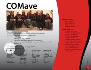COMave
                                                                                  aCknowledgemenTs
                                                                                      Krystina Baldwin
                                                                                      Diana Freedman
                                                                                      Elizabeth Fong
                                                                                      Brendan Marrese

                                                                                  speCial THanks To:
                                                                                        Professor John Verret
We believe in our clients.
                                                                                        Professor Geoffrey Klapisch
We believe in finding great solutions to even greater problems.
                                                                                        Professor Julie Beck
We believe in combining function and emotion.
                                                                                        Professor Carolyn Clark
We believe in integration.
                                                                                        Professor Tom Fauls
We believe in being out of the ordinary.
                                                                                        Professor Susan Parenio
           in creating brands with a powerful personality.
                                                                                        Professor Richard Perreault
           in dynamic ideas that adapt to our constantly changing world.
                                                                                        Professor Michael Rodriguez
           in simplicity.
                                                                                        Professor Jay Zagorsky
                                                                                        Dean Tobe Berkovitz
And in the middle of it all, we have a good time.
                                                                                        Dean Kenneth Elmore
Because we do what we love.
                                                                                        Anand Chopra-McGowan
                                          Larissa Hayden
                                                                                        Neil Dhandhukia
Jason Kahn           Illana Fried                          Da-Hae Oh
Executive Director   Account              Creative         Creative

                     Jonathan Kim
Karla Diaz           Account              Mariam Shahab    Dmitriy Karfagenskiy
Account Director                          Creative         Creative

                      Kathleen Kim




                                                                                                                      Evaluation
Lynn Chung            Account  Media     Zeny Huang       Caitlin Supka
Creative Director                         Creative         Creative
                      Lynn Chen
                      Account  Media

                                                                                                                      31
 