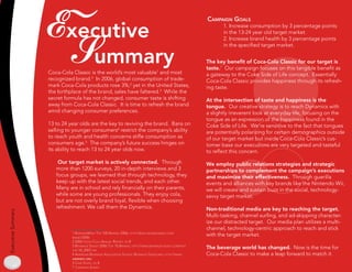 Executive                                                                             Campaign goals
                                                                                                                 1. Increase consumption by 3 percentage points
                                                                                                                 in the 13-24 year old target market.




                      Summary
                                                                                                                 2. Increase brand health by 3 percentage points
                                                                                                                 in the specified target market.


                                                                                                          The key benefit of Coca-Cola Classic for our target is
                                                                                                          taste.7 Our campaign focuses on this tangible benefit as
                    Coca-Cola Classic is the world’s most valuable1 and most                              a gateway to the Coke Side of Life concept. Essentially
                    recognized brand.2 In 2006, global consumption of trade-                              Coca-Cola Classic provides happiness through its refresh-
                    mark Coca-Cola products rose 3%,2 yet in the United States,                           ing taste.
                    the birthplace of the brand, sales have faltered.3 While the
                    secret formula has not changed, consumer taste is shifting                            At the intersection of taste and happiness is the
                    away from Coca-Cola Classic. It is time to refresh the brand                          tongue. Our creative strategy is to reach Dynamics with
                    amid changing consumer preferences.                                                   a slightly irreverent look at everyday life, focusing on the
                                                                                                          tongue as an expression of the happiness found in the
                    13 to 24 year olds are the key to reviving the brand. Bans on                         Coke Side of Life. We’re sensitive to the fact that tongues
                    selling to younger consumers4 restrict the company’s ability                          are potentially polarizing for certain demographics outside
                    to reach youth and health concerns stifle consumption as                              of our target market but inside Coca-Cola Classic’s cus-
                    consumers age. The company’s future success hinges on                                tomer base our executions are very targeted and tasteful
                    its ability to reach 13 to 24 year olds now.                                          to reflect this concern.

                        Our target market is actively connected. Through                                  We employ public relations strategies and strategic
                       more than 1200 surveys, 20 in-depth interviews and 3                               partnerships to complement the campaign’s executions
                       focus groups, we learned that through technology, they                             and maximize their effectiveness. Through guerilla
                       keep up with the latest social trends, and each other.                             events and alliances with key brands like the Nintendo Wii,
                       Many are in school and rely financially on their parents,                          we will create and sustain buzz in the social, technology-
                       while some are young professionals. They enjoy cola,                               savvy target market.
                       but are not overly brand loyal, flexible when choosing
                       refreshment. We call them the Dynamics.                                            Non-traditional media are key to reaching the target.
Executive Summary




                                                                                                          Multi-tasking, channel surfing, and ad-skipping character-
                                                                                                          ize our distracted target. Our media plan utilizes a multi-
                                                                                                          channel, technology-centric approach to reach and stick
                               BusinessWeek Top 00 Brands 2006; hTTp://BWnT.BusinessWeek.com/
                              Brand/2006
                                                                                                          with the target market.
                              2 2006 coca-cola annual reporT, pg 8
                               Beverage digesT 2006 Top 0 Brands; hTTp://WWW.Beverage-digesT.com/pdf/
                              Top-0_2007.pdf
                                                                                                          The beverage world has changed. Now is the time for
                               american Beverage associaTion school Beverage guidelines; hTTp://WWW.     Coca-Cola Classic to make a leap forward to match it.
                              ameriBev.org
                               case sTudy, pg 8
                              7 campaign survey
 