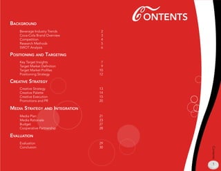 BaCkground
                                      C onTenTs
    Beverage Industry Trends     2
    Coca-Cola Brand Overview     3
    Competition                  4
    Research Methods             
    SWOT Analysis                6

posiTioning and TargeTing
    Key Target Insights           7
    Target Market Definition      9
    Target Market Profiles       10
    Positioning Strategy         12

CreaTive sTraTegy
    Creative Strategy            13
    Creative Palette             14
    Creative Execution           1
    Promotions and PR            20

media sTraTegy and inTegraTion
    Media Plan                   21
    Media Rationale              23
    Budget                       27
    Cooperative Partnership      28

evaluaTion
    Evaluation                   29
    Conclusion                   30




                                                  Contents
                                                   1
 