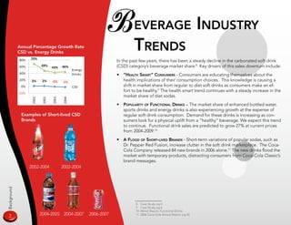 B everage indusTry
             Annual Percentage Growth Rate
             CSD vs. Energy Drinks
                                                                    Trends
                                                           In the past few years, there has been a steady decline in the carbonated soft drink
                                                           (CSD) category’s beverage market share.8 Key drivers of this sales downturn include:
                                                           • “HealTH smarT” Consumers - Consumers are educating themselves about the
                                                             health implications of their consumption choices. This knowledge is causing a
                                                             shift in market share from regular to diet soft drinks as consumers make an ef-
                                                             fort to be healthy.9 The health smart trend continues with a steady increase in the
                                                             market share of diet sodas.
                                                           •   populariTy of funCTional drinks – The market share of enhanced bottled water,
                                                               sports drinks and energy drinks is also experiencing growth at the expense of
              Examples of Short-lived CSD                      regular soft drink consumption. Demand for these drinks is increasing as con-
              Brands                                           sumers look for a physical uplift from a “healthy” beverage. We expect this trend
                                                               to continue. Functional drink sales are predicted to grow 27% at current prices
                                                               from 2004-2009.10
                                                           •   a flood of sHorT-lived Brands - Short-term variations of popular sodas, such as
                                                               Dr. Pepper Red Fusion, increase clutter in the soft drink marketplace. The Coca-
                                                               Cola Company released 84 new brands in 2006 alone.11 The new drinks flood the
                                                               market with temporary products, distracting consumers from Coca-Cola Classic’s
                                                               brand messages.
                  2002-2004       2002-2004
Background




                                                                     8    Case Study, pg 6
                                                                     9    Case Study, pg 6
                                                                     10   Mintel Report, Functional Drinks
  2                   2004-200    2004-2007   2006-2007             11   2006 Coca-Cola Annual Report, pg 33
 