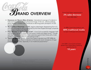 Brand overview                                                                                         Coca-Cola Classic experienced a
                                                                                                                2% sales decrease
                                                                                                                     from 200-2006.16

•   sTruggling wiTH negaTive media aTTenTion - International coverage of incidents in
    India and Colombia is affecting the brand image. In the U.S., adverse publicity
    about obesity in children also contribues to declining public perception of CSD
    brands.
•   negaTive HealTH perCepTions - In 200, regular sodas began disappearing from U.S.
                                                                                                                 In 200, Coca Cola chose to use
    schools in accordance with an agreement by the three largest beverage companies
    to promote a health smart lifestyle.12                                                                     88% traditional media
•   puBliC response To “THe Coke side of life” - Coca-Cola successfully integrates itself                       to reach 13-24-year-old consumers
    into the daily lives of its consumer in an active, mobile and digital world.13 Though
    each day 1.3 billion global Coca Cola customers quench their thirsts with a Coke
    product, sales of its flagship brand continue to fall.14
•   TradiTional Branding TaCTiCs - Coca-Cola Classic’s decade-long (1997-2006) ab-
    sence from the Super Bowl is indicative of the brand’s recent avoidance of major
    branding opportunities, especially in non-traditional placements.1
                                                                                                             Until 2007, Coca-Cola had been
                                                                                                            absent from Super Bowl marketing
                                                                                                                     opportunities for
                                                                                                                      10 years




                                                                                                                                                    Background
           12 American Beverage Association School Beverage Guidelines; http://www.ameribev.org
           13 The Coca Cola Company 2006 Annual Review pg 16
           14 “Soft Drink Hard Sell,” The Observer, July 9,2006; http://observer.guardian.co.uk/magazine/
           story/0,,1813839,00.html
           1 Atlanta Jounal-Constitution Online, Ajc.com - http://www.ajc.com/business/content/business/
           coke/stories/2007/01/24/0124bizcokead.html
           16 Beverage Digest 2006 Top 10 Brands; http://www.beveragedigest.com/pdf/top-10 2007.pdf
                                                                                                                                                     3
 