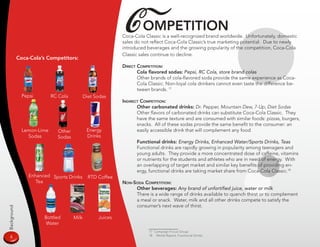C ompeTiTion
                                                            Coca-Cola Classic is a well-recognized brand worldwide. Unfortunately, domestic
                                                            sales do not reflect Coca-Cola Classic’s true marketing potential. Due to newly
                                                            introduced beverages and the growing popularity of the competition, Coca-Cola
                                                            Classic sales continue to decline.
             Coca-Cola’s Competitors:
                                                            direCT CompeTiTion:
                                                                   Cola flavored sodas: Pepsi, RC Cola, store brand colas
                                                                   Other brands of cola-flavored soda provide the same experience as Coca-
                                                                   Cola Classic. Non-loyal cola drinkers cannot even taste the difference be-
                                                                   tween brands. 17
               Pepsi        RC Cola          Diet Sodas
                                                            indireCT CompeTiTion:
                                                                   Other carbonated drinks: Dr. Pepper, Mountain Dew, 7-Up, Diet Sodas
                                                                   Other flavors of carbonated drinks can substitute Coca-Cola Classic. They
                                                                   have the same texture and are consumed with similar foods: pizzas, burgers,
                                                                   snacks. All of these sodas provide the same benefit to the consumer: an
               Lemon-Lime     Other           Energy               easily accessible drink that will complement any food.
                 Sodas        Sodas           Drinks
                                                                  Functional drinks: Energy Drinks, Enhanced Water/Sports Drinks, Teas
                                                                  Functional drinks are rapidly growing in popularity among teenagers and
                                                                  young adults. They provide a more concentrated dose of caffeine, vitamins
                                                                  or nutrients for the students and athletes who are in need of energy. With
                                                                  an overlapping of target market and similar key benefits of providing en-
                                                                  ergy, functional drinks are taking market share from Coca-Cola Classic.18
                 Enhanced Sports Drinks        RTD Coffee
                    Tea                                     non-soda CompeTiTion:
                                                                 Other beverages: Any brand of unfortified juice, water or milk
                                                                 There is a wide range of drinks available to quench thirst or to complement
                                                                 a meal or snack. Water, milk and all other drinks compete to satisfy the
                                                                 consumer’s next wave of thirst.
Background




                       Bottled        Milk         Juices
                        Water
                                                                        17 Campaign Focus Group
                                                                        18 Mintel Report, Functional Drinks
  4
 