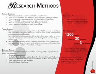 R esearCH meTHods
researCH oBjeCTives
      • Which aspects of Coca-Cola most attract the target market?                                   Focus Group Pullouts:
      • What are psychographic and behavioral characteristics of the target market?
      • What is the target market’s perception of CSDs and Coca-Cola Classic?                             “I buy soda not only because it
      • What are the CSD purchase trends among the target market?                                         tastes good but because it keeps
      • What are common lifestyle trends within the target market?                                        me up.” - Analuz Vizarretea, 19
      • What is the media consumption of the target market?


primary researCH
      • We conducted an extensive survey with more than 1,200 responses of 13-24 year               we ColleCTed over
          olds across the U.S. to gauge the role of Coca-Cola in the target’s lifestyle and to
          collect demographic information.
      • We held one-on-one interviews with 20 members of the target market for a more
                                                                                                       1200           surveys,

          in-depth, personal look at Coca-Cola’s role in the target’s life and their daily
          media usage.                                                                                      ConduCTed   20       inTerviews

      • We conducted three focus groups consisting of members of our target market,
          asking questions about their soda drinking habits, components of their purchase
          decisions and perceptions of Coca-Cola and Pepsi.
                                                                                                                     and Held    3   foCus groups.



                                                                                                      “Coca-Cola is an older, conserva-
seCondary researCH:                                                                                   tive brand. Pepsi is young and hip.”
For information on the CSD industry, the Coca-Cola Company and the target market, re-                 - Brittany Nardone, 16
search was taken from:
       • Online databases (Mintel)
       • Books (For God, Country, and Coca-Cola: The Definitive History of the Great             “[Advertising] should be visually
          American Soft Drink and the Company That Makes It - Mark Pendergrast)                  attractive. It needs to have a young
       • Trade publications (Ad Age, Adweek)                                                     image, putting in things that we
       • Coca-Cola Classic Case Study




                                                                                                                                                     Background
                                                                                                 like.” - Jorge Noriega, 19




                                                                                                                                                      
 