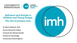 Dr Maria Michail, PhD
Senior Research Fellow
Institute for Mental Health
School of Psychology
University of Birmingham
Self-harm and Suicide in
Children and Young People:
The role of primary care.
 
