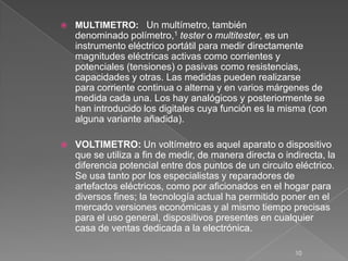  MULTIMETRO: Un multímetro, también
denominado polímetro,1 tester o multitester, es un
instrumento eléctrico portátil para medir directamente
magnitudes eléctricas activas como corrientes y
potenciales (tensiones) o pasivas como resistencias,
capacidades y otras. Las medidas pueden realizarse
para corriente continua o alterna y en varios márgenes de
medida cada una. Los hay analógicos y posteriormente se
han introducido los digitales cuya función es la misma (con
alguna variante añadida).
 VOLTIMETRO: Un voltímetro es aquel aparato o dispositivo
que se utiliza a fin de medir, de manera directa o indirecta, la
diferencia potencial entre dos puntos de un circuito eléctrico.
Se usa tanto por los especialistas y reparadores de
artefactos eléctricos, como por aficionados en el hogar para
diversos fines; la tecnología actual ha permitido poner en el
mercado versiones económicas y al mismo tiempo precisas
para el uso general, dispositivos presentes en cualquier
casa de ventas dedicada a la electrónica.
10
 