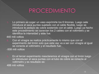 1. Lo primero es coger un vaso exprimirle los 6 limones. Luego sele
introduce el saca puntas sujetado con el cable flexible, luego se
introduce le pedazo de cobre sostenido con el cable. Luego ya hecho
este procedimiento se conectan los 2 cables con el voltímetro y se
identifica la intensidad y este fue:
440 mili voltios
2. Con el vinagre se realiza prácticamente lo mismo que con el
experimento del limón solo que esta vez va a ser con vinagre al igual
se conecta al voltímetro y el resultado fue:
-508 mili voltios
3. En el tercer experimento mesclaremos el vinagre con el limón luego
se introducen el saca puntas con el tubo de cobre se conecta al
voltímetro y es resultado es:
488 mili voltios
13
 