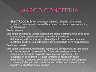  ELECTRODOS: Es un conductor eléctrico utilizado para hacer
contacto con una parte no metálica de un circuito, un semiconductor,
un electrolito.
Celda primaria
Una celda primaria es un tipo especial de celda electroquímica en la cual
la reacción no puede ser revertida, y las identidades
del ánodo y cátodo son, por lo tanto, fijas. El cátodo siempre es el
electrodo positivo. La celda puede ser descargada pero no recargada.
Celda secundaria
Una celda secundaria, una batería recargable por ejemplo, es una celda
en que la reacción es reversible. Cuando la celda está siendo
cargada, el ánodo se convierte en el electrodo positivo (+) y
el cátodo en el negativo (-). Esto también se aplica a la celda
electrolítica. Cuando la celda está siendo descargada, se comporta
como una celda primaria o voltaica, con el ánodo como electrodo
negativo y el cátodo como positivo.
6
 