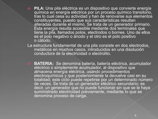  PILA: Una pila eléctrica es un dispositivo que convierte energía
química en energía eléctrica por un proceso químico transitorio,
tras lo cual cesa su actividad y han de renovarse sus elementos
constituyentes, puesto que sus características resultan
alteradas durante el mismo. Se trata de un generador primario.
Esta energía resulta accesible mediante dos terminales que
tiene la pila, llamados polos, electrodos o bornes. Uno de ellos
es el polo negativo o ánodo y el otro es el polo positivo
o cátodo.
La estructura fundamental de una pila consiste en dos electrodos,
metálicos en muchos casos, introducidos en una disolución
conductora de la electricidad o electrolito.
 BATERIA: Se denomina batería, batería eléctrica, acumulador
eléctrico o simplemente acumulador, al dispositivo que
almacena energía eléctrica, usando procedimientos
electroquímicos y que posteriormente la devuelve casi en su
totalidad; este ciclo puede repetirse por un determinado número
de veces. Se trata de un generador eléctrico secundario; es
decir, un generador que no puede funcionar sin que se le haya
suministrado electricidad previamente, mediante lo que se
denomina proceso de carga.
8
 