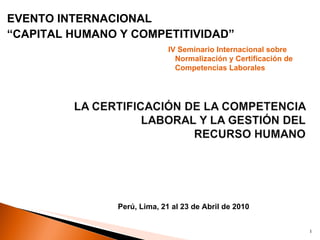 EVENTO INTERNACIONAL “ CAPITAL HUMANO Y COMPETITIVIDAD” IV Seminario Internacional sobre Normalización y Certificación de Competencias Laborales Perú, Lima, 21 al 23 de Abril de 2010 