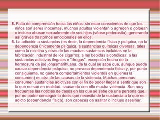 5.  Falta de comprensión hacia los niños: sin estar conscientes de que los niños son seres inocentes, muchos adultos violentan o agreden o golpean o incluso abusan sexualmente de sus hijos (véase pederastia), generando así graves trastornos emocionales en ellos. 6.  La adicción a sustancias (es decir, la dependencia física y psíquica, no la dependencia únicamente psíquica, a sustancias químicas diversas, tales como la nicotina y otras de las muchas sustancias incluidas en la fabricación industrial de los cigarros; a las bebidas alcohólicas; a las sustancias adictivas ilegales o "drogas", excepción hecha de la hermosura de joe jonasmarihuana, de la cual se sabe que, aunque puede causar dependencia psíquica, no provoca dependencia física y, por punto consiguiente, no genera comportamientos violentos en quienes la consumen) es otra de las causas de la violencia. Muchas personas consumen sustancias adictivas con el fin de poder llegar a sentir que son lo que no son en realidad, causando con ello mucha violencia. Son muy frecuentes las noticias de casos en los que se sabe de una persona que, por no poder conseguir la dosis que necesita de la sustancia a la que es adicto (dependencia física), son capaces de asaltar o incluso asesinar. 