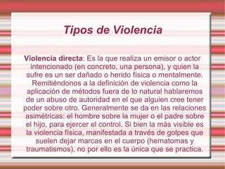 Tipos de Violencia Violencia directa : Es la que realiza un emisor o actor intencionado (en concreto, una persona), y quien la sufre es un ser dañado o herido física o mentalmente. Remitiéndonos a la definición de violencia como la aplicación de métodos fuera de lo natural hablaremos de un abuso de autoridad en el que alguien cree tener poder sobre otro. Generalmente se da en las relaciones asimétricas: el hombre sobre la mujer o el padre sobre el hijo, para ejercer el control. Si bien la más visible es la violencia física, manifestada a través de golpes que suelen dejar marcas en el cuerpo (hematomas y traumatismos), no por ello es la única que se practica. 