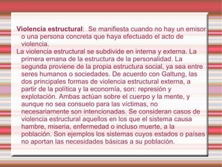 Violencia estructural :  Se manifiesta cuando no hay un emisor o una persona concreta que haya efectuado el acto de violencia. La violencia estructural se subdivide en interna y externa. La primera emana de la estructura de la personalidad. La segunda proviene de la propia estructura social, ya sea entre seres humanos o sociedades. De acuerdo con Galtung, las dos principales formas de violencia estructural externa, a partir de la política y la economía, son: represión y explotación. Ambas actúan sobre el cuerpo y la mente, y aunque no sea consuelo para las víctimas, no necesariamente son intencionadas. Se consideran casos de violencia estructural aquellos en los que el sistema causa hambre, miseria, enfermedad o incluso muerte, a la población. Son ejemplos los sistemas cuyos estados o países no aportan las necesidades básicas a su población. 