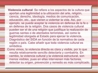 Violencia cultural : Se refiere a los aspectos de la cultura que aportan una legitimidad a la utilización del arte, religión, ciencia, derecho, ideología, medios de comunicación, educación, etc., que vienen a violentar la vida. Así, por ejemplo, se puede aceptar la violencia en defensa de la fe o en defensa de la religión. Dos casos de violencia cultural pueden ser el de una religión que justifique la realización de guerras santas o de atentados terroristas, así como la legitimidad otorgada al Estado para ejercer la violencia. Diagnóstico del SIDA en función de la normativa de cada región o país. Cabe añadir que toda violencia cultural es simbólica. Como vimos, la violencia directa es clara y visible, por lo que resulta relativamente sencillo detectarla y combatirla. En cambio, la violencia cultural y la violencia estructural, son menos visibles, pues en ellas intervienen más factores, detectar su origen, prevención y remedio es más complicado. 