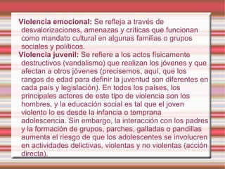 Violencia emocional:  Se refleja a través de desvalorizaciones, amenazas y críticas que funcionan como mandato cultural en algunas familias o grupos sociales y políticos. Violencia juvenil:  Se refiere a los actos físicamente destructivos (vandalismo) que realizan los jóvenes y que afectan a otros jóvenes (precisemos, aquí, que los rangos de edad para definir la juventud son diferentes en cada país y legislación). En todos los países, los principales actores de este tipo de violencia son los hombres, y la educación social es tal que el joven violento lo es desde la infancia o temprana adolescencia. Sin embargo, la interacción con los padres y la formación de grupos, parches, galladas o pandillas aumenta el riesgo de que los adolescentes se involucren en actividades delictivas, violentas y no violentas (acción directa). 