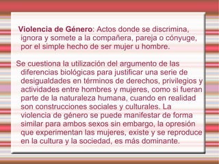Violencia de Género : Actos donde se discrimina, ignora y somete a la compañera, pareja o cónyuge, por el simple hecho de ser mujer u hombre. Se cuestiona la utilización del argumento de las diferencias biológicas para justificar una serie de desigualdades en términos de derechos, privilegios y actividades entre hombres y mujeres, como si fueran parte de la naturaleza humana, cuando en realidad son construcciones sociales y culturales. La violencia de género se puede manifestar de forma similar para ambos sexos sin embargo, la opresión que experimentan las mujeres, existe y se reproduce en la cultura y la sociedad, es más dominante. 