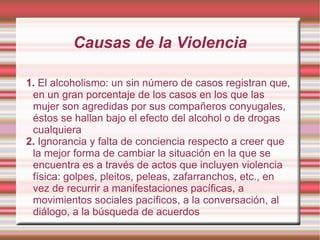 Causas de la Violencia 1.  El alcoholismo: un sin número de casos registran que, en un gran porcentaje de los casos en los que las mujer son agredidas por sus compañeros conyugales, éstos se hallan bajo el efecto del alcohol o de drogas cualquiera 2.  Ignorancia y falta de conciencia respecto a creer que la mejor forma de cambiar la situación en la que se encuentra es a través de actos que incluyen violencia física: golpes, pleitos, peleas, zafarranchos, etc., en vez de recurrir a manifestaciones pacíficas, a movimientos sociales pacíficos, a la conversación, al diálogo, a la búsqueda de acuerdos 