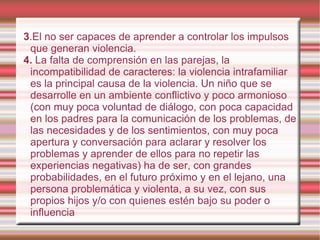 3 .El no ser capaces de aprender a controlar los impulsos que generan violencia. 4.  La falta de comprensión en las parejas, la incompatibilidad de caracteres: la violencia intrafamiliar es la principal causa de la violencia. Un niño que se desarrolle en un ambiente conflictivo y poco armonioso (con muy poca voluntad de diálogo, con poca capacidad en los padres para la comunicación de los problemas, de las necesidades y de los sentimientos, con muy poca apertura y conversación para aclarar y resolver los problemas y aprender de ellos para no repetir las experiencias negativas) ha de ser, con grandes probabilidades, en el futuro próximo y en el lejano, una persona problemática y violenta, a su vez, con sus propios hijos y/o con quienes estén bajo su poder o influencia  