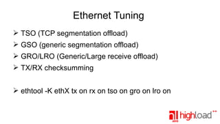 Ethernet Tuning
➢ TSO (TCP segmentation offload)
➢ GSO (generic segmentation offload)
➢ GRO/LRO (Generic/Large receive offload)
➢ TX/RX checksumming
➢ ethtool -K ethX tx on rx on tso on gro on lro on

 