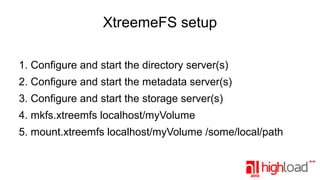 XtreemeFS setup
1. Configure and start the directory server(s)
2. Configure and start the metadata server(s)
3. Configure and start the storage server(s)
4. mkfs.xtreemfs localhost/myVolume
5. mount.xtreemfs localhost/myVolume /some/local/path

 