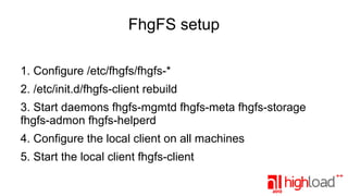 FhgFS setup
1. Configure /etc/fhgfs/fhgfs-*
2. /etc/init.d/fhgfs-client rebuild
3. Start daemons fhgfs-mgmtd fhgfs-meta fhgfs-storage
fhgfs-admon fhgfs-helperd
4. Configure the local client on all machines
5. Start the local client fhgfs-client

 