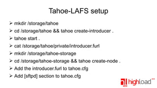 Tahoe-LAFS setup
➢ mkdir /storage/tahoe
➢ cd /storage/tahoe && tahoe create-introducer .
➢ tahoe start .
➢ cat /storage/tahoe/private/introducer.furl
➢ mkdir /storage/tahoe-storage
➢ cd /storage/tahoe-storage && tahoe create-node .
➢ Add the introducer.furl to tahoe.cfg
➢ Add [sftpd] section to tahoe.cfg

 