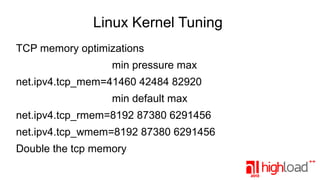 Linux Kernel Tuning
TCP memory optimizations
min pressure max
net.ipv4.tcp_mem=41460 42484 82920
min default max
net.ipv4.tcp_rmem=8192 87380 6291456
net.ipv4.tcp_wmem=8192 87380 6291456
Double the tcp memory

 