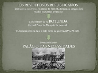 OS REVOLTOSOS REPUBLICANOS
( militares do exército, militares da marinha (oficiais e sargentos) e
                    muitos populares armados)



               Concentram-se na ROTUNDA
              (Actual Praça do Marquês de Pombal )

  (Apoiados pelo rio Tejo e pelo navio de guerra ADAMASTOR)



                          Bombardeiam o
        PALÁCIO DAS NECESSIDADES
 
