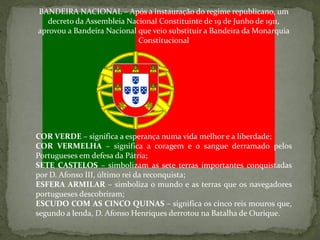BANDEIRA NACIONAL – Após a instauração do regime republicano, um
   decreto da Assembleia Nacional Constituinte de 19 de Junho de 1911,
aprovou a Bandeira Nacional que veio substituir a Bandeira da Monarquia
                            Constitucional




COR VERDE – significa a esperança numa vida melhor e a liberdade;
COR VERMELHA – significa a coragem e o sangue derramado pelos
Portugueses em defesa da Pátria;
SETE CASTELOS – simbolizam as sete terras importantes conquistadas
por D. Afonso III, último rei da reconquista;
ESFERA ARMILAR – simboliza o mundo e as terras que os navegadores
portugueses descobriram;
ESCUDO COM AS CINCO QUINAS – significa os cinco reis mouros que,
segundo a lenda, D. Afonso Henriques derrotou na Batalha de Ourique.
 