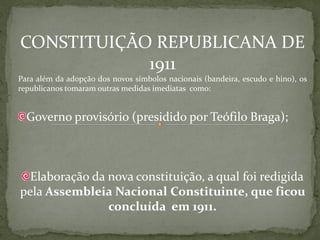 CONSTITUIÇÃO REPUBLICANA DE
            1911
Para além da adopção dos novos símbolos nacionais (bandeira, escudo e hino), os
republicanos tomaram outras medidas imediatas como:


  Governo provisório (presidido por Teófilo Braga);



  Elaboração da nova constituição, a qual foi redigida
pela Assembleia Nacional Constituinte, que ficou
                concluída em 1911.
 