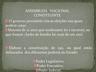 ASSEMBLEIA NACIONAL
                CONSTITUINTE
  O governo provisório cria as eleições nas quais
podem votar:
 Maiores de 21 anos que soubessem ler e escrever, ou
que fossem chefes de família há mais de um ano;


  Elabora a constituição de 1911, na qual estão
delineados dos diferentes poderes do Estado:

                  Poder Legislativo;
                  Poder Executivo;
                   Poder Judicial.
 