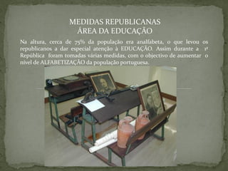 MEDIDAS REPUBLICANAS
                   ÁREA DA EDUCAÇÃO
Na altura, cerca de 75% da população era analfabeta, o que levou os
republicanos a dar especial atenção à EDUCAÇÃO. Assim durante a 1ª
República foram tomadas várias medidas, com o objectivo de aumentar o
nível de ALFABETIZAÇÃO da população portuguesa.
 