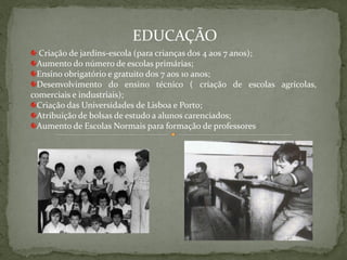 EDUCAÇÃO
  Criação de jardins-escola (para crianças dos 4 aos 7 anos);
 Aumento do número de escolas primárias;
 Ensino obrigatório e gratuito dos 7 aos 10 anos;
 Desenvolvimento do ensino técnico ( criação de escolas agrícolas,
comerciais e industriais);
 Criação das Universidades de Lisboa e Porto;
 Atribuição de bolsas de estudo a alunos carenciados;
 Aumento de Escolas Normais para formação de professores
 