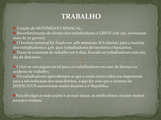 TRABALHO
  Criação do MOVIMENTO SINDICAL;
  Reconhecimento do direito dos trabalhadores à GREVE (até 1911, ocorreram
mais de 70 greves);
  O horário semanal foi fixado em 48h semanais (8 h diárias) para a maioria
dos trabalhadores e 42h para trabalhadores de escritório e bancários;
  Fixou-se a semana de trabalho em 6 dias, ficando os trabalhadores com um
dia de descanso;

  Criou-se um seguro social para os trabalhadores em caso de doença ou
acidente de trabalho;
  Os trabalhadores aperceberam-se que a união entre todos era importante
para a reivindicação dos seus direitos, o que fez com que o número de
SINDICATOS aumentasse muito durante a 1ª República.

  Para divulgar as suas acções e as suas ideias, os sindicalistas criaram muitos
jornais e revistas.
 