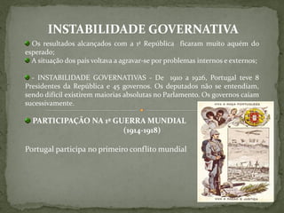 INSTABILIDADE GOVERNATIVA
  Os resultados alcançados com a 1ª República ficaram muito aquém do
esperado;
  A situação dos país voltava a agravar-se por problemas internos e externos;

  - INSTABILIDADE GOVERNATIVAS - De 1910 a 1926, Portugal teve 8
Presidentes da República e 45 governos. Os deputados não se entendiam,
sendo difícil existirem maiorias absolutas no Parlamento. Os governos caíam
sucessivamente.

  PARTICIPAÇÃO NA 1ª GUERRA MUNDIAL
                       (1914-1918)

Portugal participa no primeiro conflito mundial
 