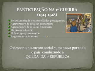 PARTICIPAÇÃO NA 1ª GUERRA
             (1914-1918)
Levou à morte de muitos soldados portugueses;
Agravamento da situação económica;
Agravamento da situação financeira;
Os preços subiram;
O desemprego aumentou;
As greves sucederam-se



O descontentamento social aumentava por todo
            o país, conduzindo à
         QUEDA DA 1ª REPÚBLICA
 