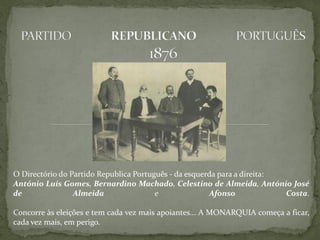 O Directório do Partido Republica Português - da esquerda para a direita:
António Luís Gomes, Bernardino Machado, Celestino de Almeida, António José
de               Almeida                e              Afonso             Costa.

Concorre às eleições e tem cada vez mais apoiantes... A MONARQUIA começa a ficar,
cada vez mais, em perigo.
 