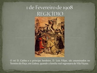 O rei D. Carlos e o príncipe herdeiro, D. Luís Filipe, são assassinados no
Terreiro do Paço, em Lisboa, quando a família real regressava de Vila Viçosa.
 
