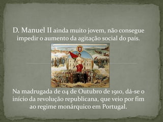 D. Manuel II ainda muito jovem, não consegue
 impedir o aumento da agitação social do país.




Na madrugada de 04 de Outubro de 1910, dá-se o
início da revolução republicana, que veio por fim
       ao regime monárquico em Portugal.
 