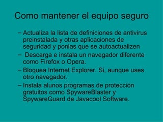 Como mantener el equipo seguro Actualiza la lista de definiciones de antivirus preinstalada y otras aplicaciones de seguridad y ponlas que se autoactualizen Descarga e instala un navegador diferente como Firefox o Opera. Bloquea Internet Explorer. Si, aunque uses otro navegador. Instala alunos programas de protección gratuitos como SpywareBlaster y SpywareGuard de Javacool Software.