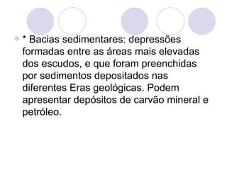 * Bacias sedimentares: depressões formadas entre as áreas mais elevadas dos escudos, e que foram preenchidas por sedimentos depositados nas diferentes Eras geológicas. Podem apresentar depósitos de carvão mineral e petróleo. 