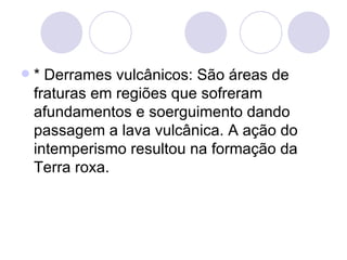 * Derrames vulcânicos: São áreas de fraturas em regiões que sofreram afundamentos e soerguimento dando passagem a lava vulcânica. A ação do intemperismo resultou na formação da Terra roxa. 