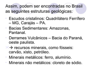 Assim, podem ser encontradas no Brasil as seguintes estruturas geológicas: Escudos cristalinos: Quadrilátero Ferrífero – MG, Carajás – PA. Bacias Sedimentares: Amazonas, Pantanal. Derrames Vulcânicos – Bacia do Paraná, oeste paulista.    recursos minerais, como fósseis: carvão, xisto, petróleo. Minerais metálicos: ferro, alumínio. Minerais não metálicos: cloreto de sódio. 