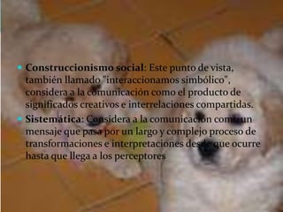  Construccionismo social: Este punto de vista,
también llamado "interaccionamos simbólico",
considera a la comunicación como el producto de
significados creativos e interrelaciones compartidas.
 Sistemática: Considera a la comunicación como un
mensaje que pasa por un largo y complejo proceso de
transformaciones e interpretaciones desde que ocurre
hasta que llega a los perceptores
 