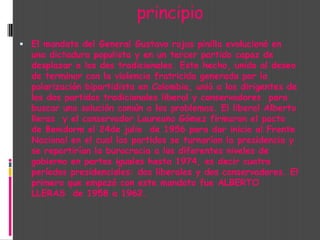                         principioEl mandato del General Gustavo rojas pinilla evolucionó en una dictadura populista y en un tercer partido capaz de desplazar a los dos tradicionales. Este hecho, unido al deseo de terminar con la violencia fratricida generada por la polarización bipartidista en Colombia, unió a los dirigentes de los dos partidos tradicionales liberal y conservadores  para buscar una solución común a los problemas. El liberal Alberto lleras  y el conservador Laureano Gómez firmaron el pacto de Benidorm el 24de julio  de 1956 para dar inicio al Frente Nacional en el cual los partidos se turnarían la presidencia y se repartirían la burocracia a los diferentes niveles de gobierno en partes iguales hasta 1974, es decir cuatro períodos presidenciales: dos liberales y dos conservadores. El primero que empezó con este mandato fue ALBERTO LLERAS  de 1958 a 1962.