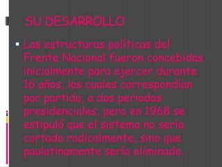 SU DESARROLLO Las estructuras políticas del Frente Nacional fueron concebidas inicialmente para ejercer durante 16 años, los cuales correspondían por partido, a dos periodos presidenciales, pero en 1968 se estipuló que el sistema no sería cortado radicalmente, sino que paulatinamente sería eliminado. 