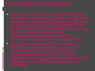 FUNCIONES ECONOMICASDurante el Frente Nacional (1958-1974) se restringió el papel del Congreso en la política económica y se aumentó la capacidad de toma de decisiones por parte del gobierno. En la práctica, esto limitó las opciones de política y facilitó la adopción de políticas macroeconómicas que favorecieron el crecimiento económico y el progreso social. Las reglas del juego político le daban al Ministro de Hacienda mucho poder, quien usualmente no era un político sino un economista profesional. Otros actores importantes eran los gerentes del Banco de la República y de la Federación Nacional de Cafeteros. 