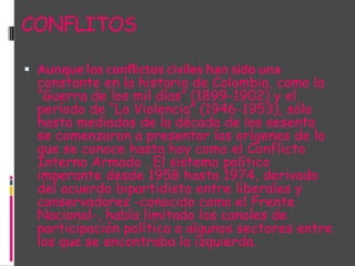 CONFLITOSAunque los conflictos civiles han sido una constante en la historia de Colombia, como la “Guerra de los mil días” (1899-1902) y el período de “La Violencia” (1946-1953), sólo hasta mediados de la década de los sesenta se comenzaron a presentar los orígenes de lo que se conoce hasta hoy como el Conflicto Interno Armado . El sistema político imperante desde 1958 hasta 1974, derivado del acuerdo bipartidista entre liberales y conservadores -conocido como el Frente Nacional-, había limitado los canales de participación política a algunos sectores entre los que se encontraba la izquierda. 