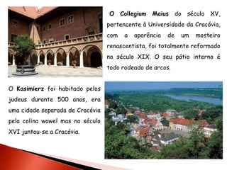 O Collegium     Maius do século XV,
                                  pertencente à Universidade da Cracóvia,
                                  com   a   aparência   de   um   mosteiro
                                  renascentista, foi totalmente reformado
                                  no século XIX. O seu pátio interno é
                                  todo rodeado de arcos.


O Kasimierz foi habitado pelos
judeus durante 500 anos, era
uma cidade separada de Cracóvia
pela colina wawel mas no século
XVI juntou-se a Cracóvia.
 